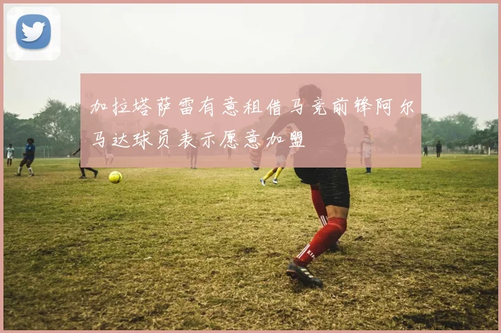 加拉塔萨雷有意租借马竞前锋阿尔马达球员表示愿意加盟