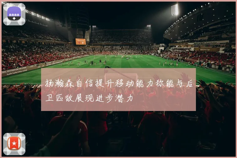 杨瀚森自信提升移动能力称能与后卫匹敌展现进步潜力