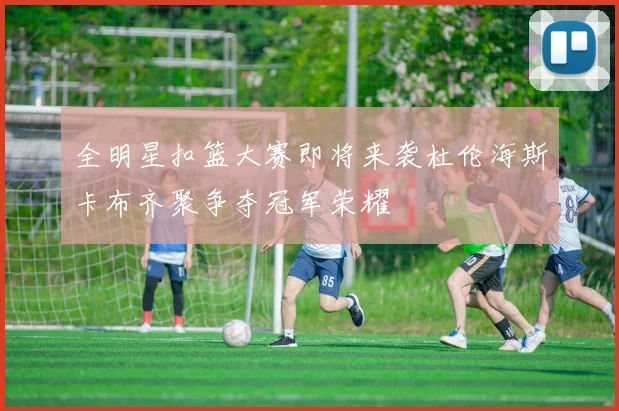 全明星扣篮大赛即将来袭杜伦海斯卡布齐聚争夺冠军荣耀