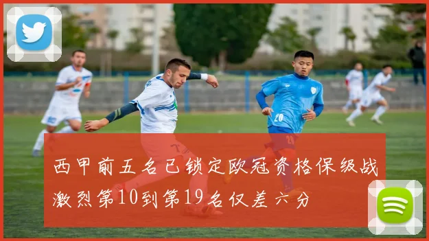 西甲前五名已锁定欧冠资格保级战激烈第10到第19名仅差六分