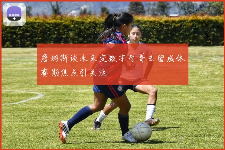 詹姆斯谈未来变数字母哥去留成休赛期焦点引关注
