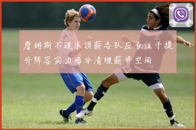 詹姆斯不追求顶薪各队应专注于提升阵容实力而非清理薪资空间