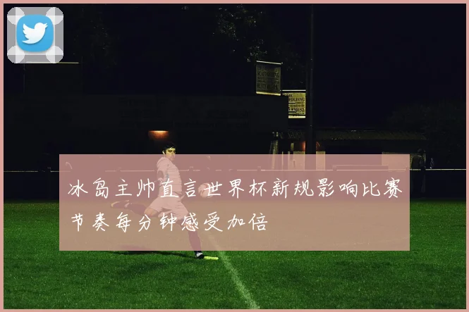 冰岛主帅直言世界杯新规影响比赛节奏每分钟感受加倍