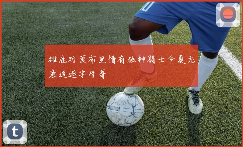 雄鹿对莫布里情有独钟骑士今夏无意追逐字母哥
