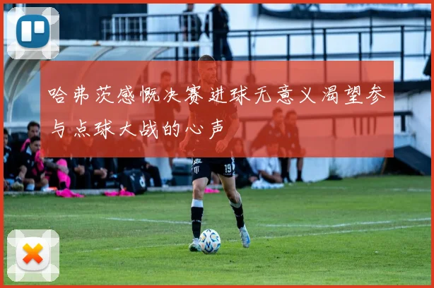 哈弗茨感慨决赛进球无意义渴望参与点球大战的心声