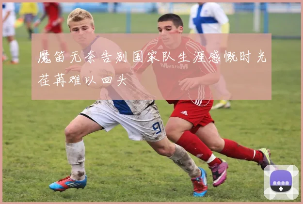魔笛无奈告别国家队生涯感慨时光荏苒难以回头