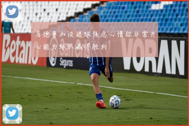 马德鲁加谈进球焦虑心情称非常开心能为球队赢得胜利