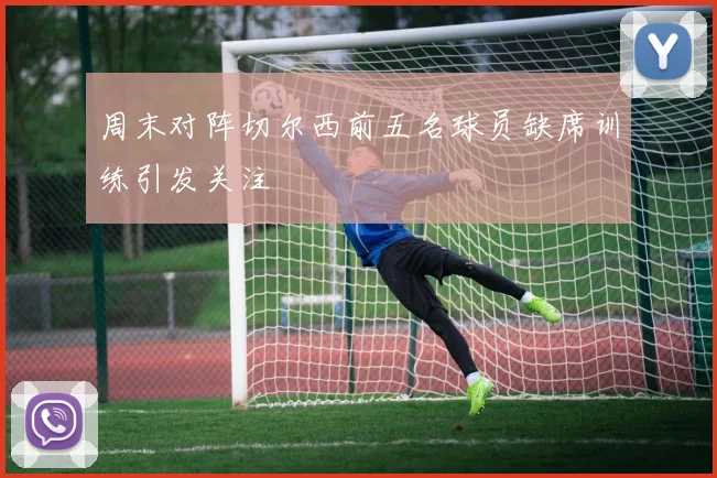 周末对阵切尔西前五名球员缺席训练引发关注