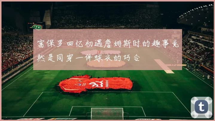 富保罗回忆初遇詹姆斯时的趣事竟然是同穿一件球衣的巧合