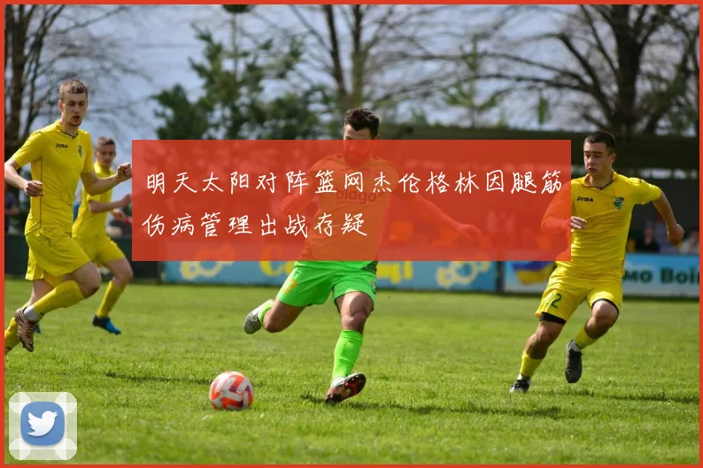明天太阳对阵篮网杰伦格林因腿筋伤病管理出战存疑