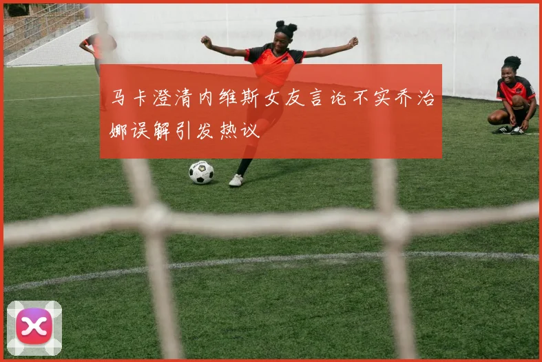马卡澄清内维斯女友言论不实乔治娜误解引发热议