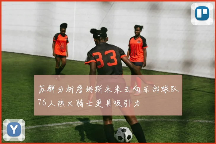 苏群分析詹姆斯未来去向东部球队76人热火骑士更具吸引力