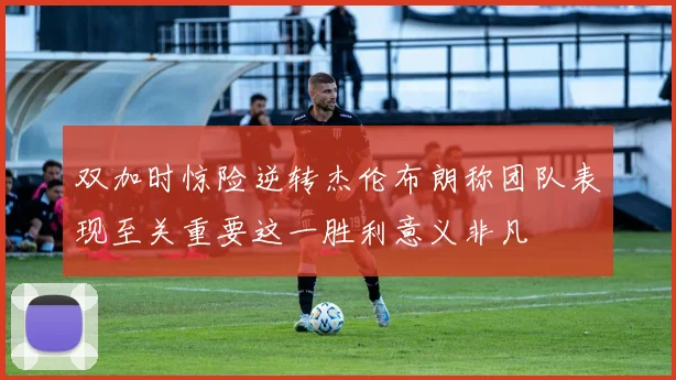 双加时惊险逆转杰伦布朗称团队表现至关重要这一胜利意义非凡