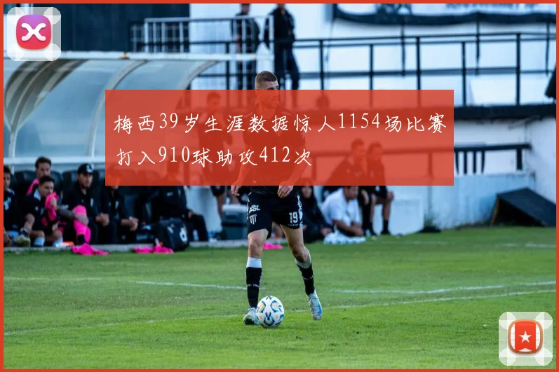 梅西39岁生涯数据惊人1154场比赛打入910球助攻412次