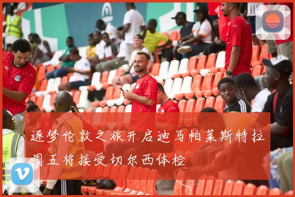 逐梦伦敦之旅开启迪马帕莱斯特拉周五将接受切尔西体检