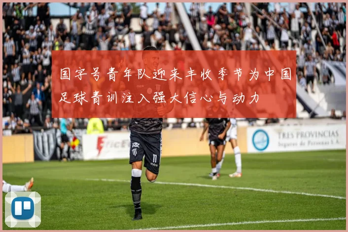 国字号青年队迎来丰收季节为中国足球青训注入强大信心与动力