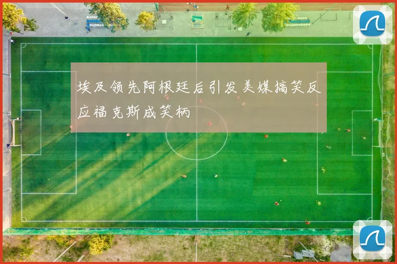 埃及领先阿根廷后引发美媒搞笑反应福克斯成笑柄