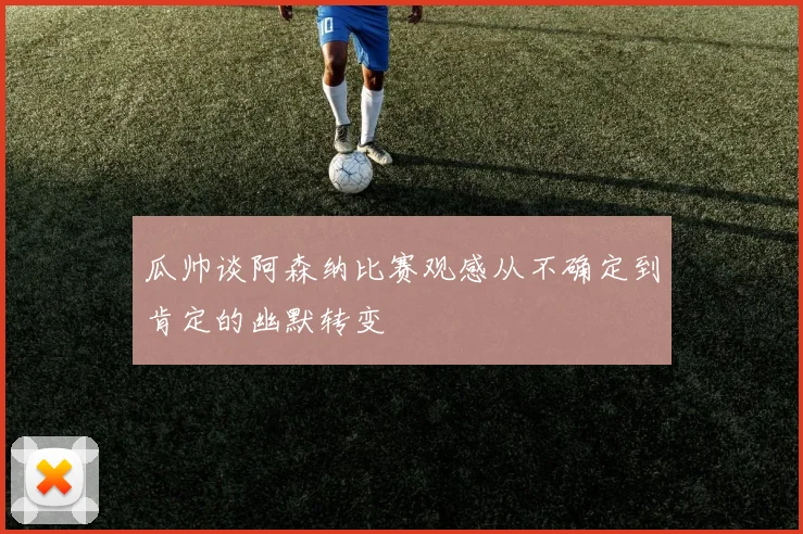 瓜帅谈阿森纳比赛观感从不确定到肯定的幽默转变