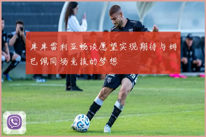 库库雷利亚畅谈愿望实现期待与姆巴佩同场竞技的梦想